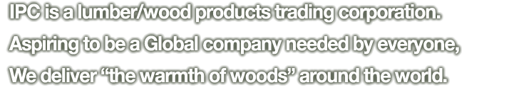 IPC is a lumber/wood products trading corporation. Aspiring to be a Global company needed by everyone,We deliver “the warmth of woods” around the world.